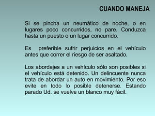 Si se pincha un neumático de noche, o en lugares poco concurridos, no pare. Conduzca hasta un puesto o un lugar concurrido.  Es  preferible sufrir perjuicios en el vehículo antes que correr el riesgo de ser asaltado. Los abordajes a un vehículo sólo son posibles si el vehículo está detenido. Un delincuente nunca trata de abordar un auto en movimiento. Por eso evite en todo lo posible detenerse. Estando parado Ud. se vuelve un blanco muy fácil.  CUANDO MANEJA 