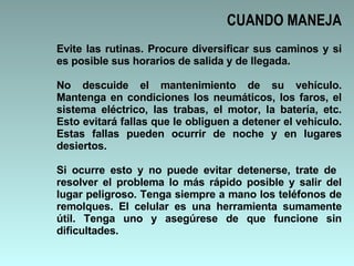 CUANDO MANEJA Evite las rutinas. Procure diversificar sus caminos y si es posible sus horarios de salida y de llegada.  No descuide el mantenimiento de su vehículo. Mantenga en condiciones los neumáticos, los faros, el sistema eléctrico, las trabas, el motor, la batería, etc. Esto evitará fallas que le obliguen a detener el vehículo. Estas fallas pueden ocurrir de noche y en lugares desiertos.  Si ocurre esto y no puede evitar detenerse, trate de  resolver el problema lo más rápido posible y salir del lugar peligroso. Tenga siempre a mano los teléfonos de remolques. El celular es una herramienta sumamente útil. Tenga uno y asegúrese de que funcione sin dificultades.  