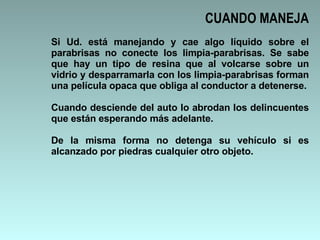 Si Ud. está manejando y cae algo líquido sobre el parabrisas no conecte los limpia-parabrisas. Se sabe que hay un tipo de resina que al volcarse sobre un vidrio y desparramarla con los limpia-parabrisas forman una película opaca que obliga al conductor a detenerse. Cuando desciende del auto lo abrodan los delincuentes que están esperando más adelante.  De la misma forma no detenga su vehículo si es alcanzado por piedras cualquier otro objeto. CUANDO MANEJA 