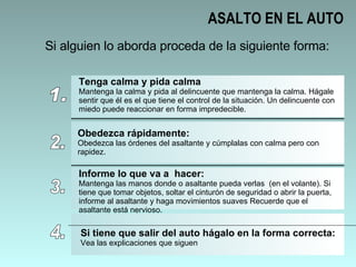 ASALTO EN EL AUTO Si alguien lo aborda proceda de la siguiente forma: 1. Tenga calma y pida calma Mantenga la calma y pida al delincuente que mantenga la calma. Hágale sentir que él es el que tiene el control de la situación. Un delincuente con miedo puede reaccionar en forma impredecible.  2. Obedezca rápidamente: Obedezca las órdenes del asaltante y cúmplalas con calma pero con rapidez.  3. Informe lo que va a  hacer: Mantenga las manos donde o asaltante pueda verlas  (en el volante). Si tiene que tomar objetos, soltar el cinturón de seguridad o abrir la puerta, informe al asaltante y haga movimientos suaves Recuerde que el asaltante está nervioso.  4. Si tiene que salir del auto hágalo en la forma correcta: Vea las explicaciones que siguen 