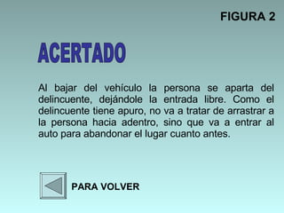 Al bajar del vehículo la persona se aparta del delincuente, dejándole la entrada libre. Como el delincuente tiene apuro, no va a tratar de arrastrar a la persona hacia adentro, sino que va a entrar al auto para abandonar el lugar cuanto antes.  FIGURA 2 PARA VOLVER ACERTADO 