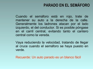 Cuando el semáforo está en rojo, trate de mantener su auto a la derecha de la calle. Generalmente los ladrones atacan por el lado izquierdo, el del conductor. Si es posible póngase en el carril central, evitando tanto el cantero central como la vereda.  Vaya reduciendo la velocidad, tratando de llegar al cruce cuando el semáforo se haya puesto en verde. Recuerde: Un auto parado es un blanco fácil PARADO EN EL SEMÁFORO 