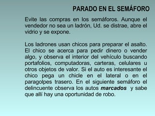 Evite las compras en los semáforos. Aunque el vendedor no sea un ladrón, Ud. se distrae, abre el vidrio y se expone.  Los ladrones usan chicos para preparar el asalto. El chico se acerca para pedir dinero o vender algo, y observa el interior del vehículo buscando portafolios, computadoras, carteras, celulares u otros objetos de valor. Si el auto es interesante el chico pega un chicle en el lateral o en el paragolpes trasero. En el siguiente semáforo el delincuente observa los autos  marcados  y sabe que allí hay una oportunidad de robo. PARADO EN EL SEMÁFORO 