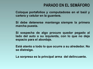 Coloque portafolios y computadoras en el baúl y cartera y celular en la guantera.  Si debe detenerse mantenga siempre la primera marcha puesta. Si sospecha de algo procure quedar pegado al lado del auto a su izquierda, con lo que no deja espacio para el abordaje.  Esté atento a todo lo que ocurre a su alrededor. No se distraiga. La sorpresa es la principal arma  del delincuente.  PARADO EN EL SEMÁFORO 