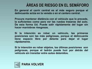 ÁREAS DE RIESGO EN EL SEMÁFORO PARA VOLVER En general el carrir central es el más seguro porque el delincuente actúa en la vereda o en el cantero central.  Procure mantener distância con el vehículo que lo precede, la suficienteo como para ver las ruedas traseras del auto. De esta forma Ud. Puede salir rápidamente del lugar sin hacer maniobras riesgosas.  Si la intención es robar un vehículo, las primeras posiciones son las más peligrosas, porque el delincuente tiene espacio libre por delante para dejar el lugar rápidamente.  Si la intención es robar objetos, las últimas posiciones  son peligrosas, porque el ladrón puede huir por detrás del vehículo sin transitar entre autos detenidos.  