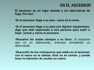 EN EL ASCENSOR El ascensor es un lugar aislado y sin alternativas de fuga. Por eso: Si el ascensor llega a su piso  vacío no lo tome.  Si el ascensor llega a su piso con alguien sospechoso, diga que está esperando a otra persona para subir o bajar  juntos y cierre el ascensor.  Resuelva las dudas siempre a su favor.  Si sospecha que es un delincuente, entonces considérelo un delincuente. Desconfie de los motoqueros que están en el ascensor con el casco en la cabeza. Esto no es común, y puede tener la intención de ocultar su rostro.  