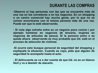 DURANTE LAS COMPRAS Observe si hay personas con las que se encuentre más de una vez en los corredores o en los negocios. En un shopping o un centro comercial hay mucha gente, por lo que no es común encontrarse con la misma persona más de una vez. Puede ser que lo esté observando.  Si nota algo extraño entre en un negocio poco común ( por ejemplo hombres en negocios de lencería, mujeres en negocios de artículos de pesca). Si la persona entra o se queda afuera  observando es muy probable que Ud. esté en el proceso de selección de víctimas.  Si ocurre esto busque personal de seguridad del shopping y explíquele la situación. Cuando se vaya, pida que alguien de seguridad lo acompañe hasta el auto.  El delincuente se va a dar cuenta de que Ud. no es un blanco fácil y va a desistir de atacarlo.  