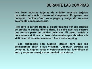 DURANTE LAS COMPRAS No lleve muchas tarjetas de crédito, muchas tarjetas bancarias ni mucho dinero ni chequeras. Programe sus compras, decida cómo va a pagar y salga de su casa solamente con lo necesario. No abra la cartera frente al cajero dejando ver sus tarjetas de crédito o cuánto dinero tiene. Se sabe que hay cajeros que forman parte de bandas delictivas. El cajero señala a las mejores víctimas  a otros delincuentes que abordan a la víctima en el estacionamiento o fuera del shopping.  Los shoppings son lugares ideales para que los delincuentes elijan a sus víctimas. Observan durante las compras, lo siguen hasta el estacionamiento, identifican el auto y esperan la mejor oportunidad para atacar.  