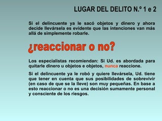LUGAR DEL DELITO N.º 1 e 2 Si el delincuente ya le sacó objetos y dinero y ahora decide llevársela es evidente que las intenciones van más allá de simplemente robarle. ¿reaccionar o no? Los especialistas recomiendan: Si Ud. es abordada para quitarle dinero u objetos e objetos,  nunca  reaccione. Si el delincuente ya le robó y quiere llevársela, Ud. tiene que tener en cuenta que sus posibilidades de sobrevivir (en caso de que se la lleve) son muy pequeñas. En base a esto reaccionar o no es una decisión sumamente personal y consciente de los riesgos. 