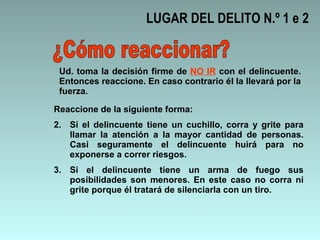 LUGAR DEL DELITO N.º 1 e 2 ¿Cómo reaccionar? Reaccione de la siguiente forma: Si el delincuente tiene un cuchillo, corra y grite para llamar la atención a la mayor cantidad de personas. Casi seguramente el delincuente huirá para no exponerse a correr riesgos.  Si el delincuente tiene un arma de fuego sus posibilidades son menores. En este caso no corra ni grite porque él tratará de silenciarla con un tiro. Ud. toma la decisión firme de  NO IR  con el delincuente. Entonces reaccione. En caso contrario él la llevará por la fuerza.  