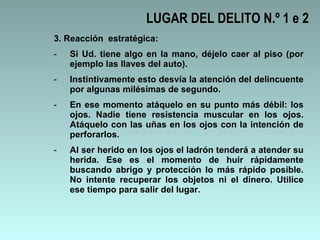 3. Reacción  estratégica: Si Ud. tiene algo en la mano, déjelo caer al piso (por ejemplo las llaves del auto).  Instintivamente esto desvía la atención del delincuente por algunas milésimas de segundo.  En ese momento atáquelo en su punto más débil: los ojos. Nadie tiene resistencia muscular en los ojos. Atáquelo con las uñas en los ojos con la intención de perforarlos.  Al ser herido en los ojos el ladrón tenderá a atender su herida. Ese es el momento de huir rápidamente buscando abrigo y protección lo más rápido posible. No intente recuperar los objetos ni el dinero. Utilice ese tiempo para salir del lugar. LUGAR DEL DELITO N.º 1 e 2 