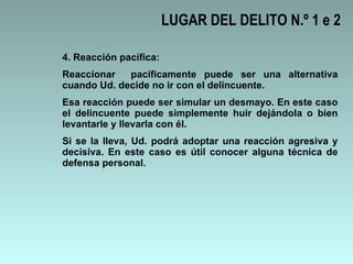 LUGAR DEL DELITO N.º 1 e 2 4. Reacción pacífica: Reaccionar  pacíficamente puede ser una alternativa cuando Ud. decide no ir con el delincuente.  Esa reacción puede ser simular un desmayo. En este caso el delincuente puede simplemente huir dejándola o bien levantarle y llevarla con él.  Si se la lleva, Ud. podrá adoptar una reacción agresiva y decisiva. En este caso es útil conocer alguna técnica de defensa personal.  