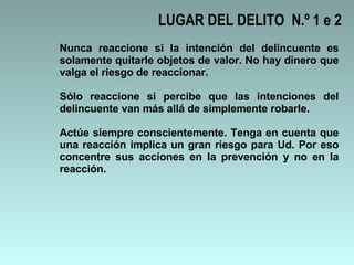 LUGAR DEL DELITO  N.º 1 e 2 Nunca reaccione si la intención del delincuente es solamente quitarle objetos de valor. No hay dinero que valga el riesgo de reaccionar.  Sólo reaccione si percibe que las intenciones del delincuente van más allá de simplemente robarle. Actúe siempre conscientemente. Tenga en cuenta que una reacción implica un gran riesgo para Ud. Por eso concentre sus acciones en la prevención y no en la reacción.  