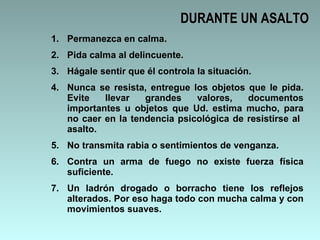 DURANTE UN ASALTO Permanezca en calma. Pida calma al delincuente. Hágale sentir que él controla la situación. Nunca se resista, entregue los objetos que le pida. Evite llevar grandes valores, documentos importantes u objetos que Ud. estima mucho, para no caer en la tendencia psicológica de resistirse al  asalto. No transmita rabia o sentimientos de venganza. Contra un arma de fuego no existe fuerza física suficiente. Un ladrón drogado o borracho tiene los reflejos alterados. Por eso haga todo con mucha calma y con movimientos suaves. 