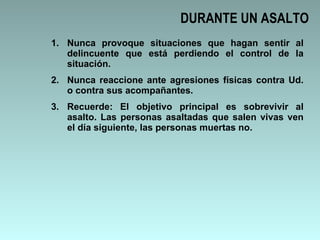 DURANTE UN ASALTO Nunca provoque situaciones que hagan sentir al delincuente que está perdiendo el control de la situación. Nunca reaccione ante agresiones físicas contra Ud. o contra sus acompañantes. Recuerde: El objetivo principal es sobrevivir al asalto. Las personas asaltadas que salen vivas ven el día siguiente, las personas muertas no. 