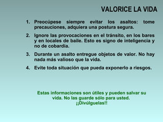 VALORICE LA VIDA Preocúpese siempre evitar los asaltos: tome precauciones, adquiera una postura segura.  Ignore las provocaciones en el tránsito, en los bares y en locales de baile. Esto es signo de inteligencia y no de cobardía.  Durante un asalto entregue objetos de valor. No hay nada más valioso que la vida. Evite toda situación que pueda exponerlo a riesgos.  Estas informaciones son útiles y pueden salvar su vida. No las guarde sólo para usted.  ¡¡Divúlguelas!! 