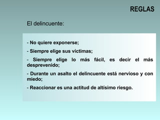 REGLAS El delincuente: No quiere exponerse; Siempre elige sus víctimas; Siempre elige lo más fácil, es decir el más desprevenido; Durante un asalto el delincuente está nervioso y con miedo; Reaccionar es una actitud de altísimo riesgo.  