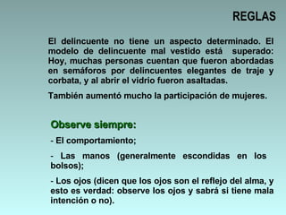 REGLAS El delincuente no tiene un aspecto determinado. El modelo de delincuente mal vestido está  superado: Hoy, muchas personas cuentan que fueron abordadas en semáforos por delincuentes elegantes de traje y corbata, y al abrir el vidrio fueron asaltadas.  También aumentó mucho la participación de mujeres. Observe siempre: El comportamiento; Las manos (generalmente escondidas en los  bolsos); Los ojos (dicen que los ojos son el reflejo del alma, y esto es verdad: observe los ojos y sabrá si tiene mala intención o no). 