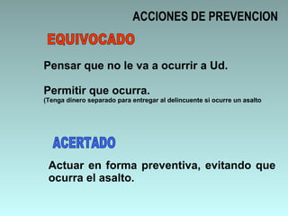 ACCIONES DE PREVENCION Pensar que no le va a ocurrir a Ud. Permitir que ocurra. (Tenga dinero separado para entregar al delincuente si ocurre un asalto Actuar en forma preventiva, evitando que ocurra el asalto. EQUIVOCADO ACERTADO 