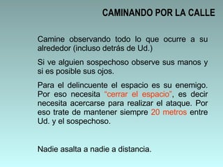 CAMINANDO POR LA CALLE Camine observando todo lo que ocurre a su alrededor (incluso detrás de Ud.) Si ve alguien sospechoso observe sus manos y si es posible sus ojos.  Para el delincuente el espacio es su enemigo. Por eso necesita  “cerrar el espacio” , es decir necesita acercarse para realizar el ataque. Por eso trate de mantener siempre  20 metros  entre Ud. y el sospechoso.  Nadie asalta a nadie a distancia. 