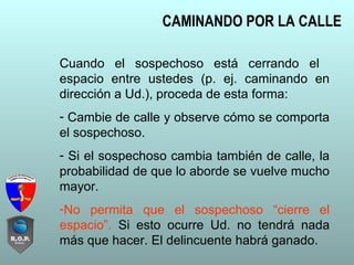 CAMINANDO POR LA CALLE
Cuando el sospechoso está cerrando el
espacio entre ustedes (p. ej. caminando en
dirección a Ud.), proceda de esta forma:
- Cambie de calle y observe cómo se comporta
el sospechoso.
- Si el sospechoso cambia también de calle, la
probabilidad de que lo aborde se vuelve mucho
mayor.
-No permita que el sospechoso “cierre el
espacio”. Si esto ocurre Ud. no tendrá nada
más que hacer. El delincuente habrá ganado.
 