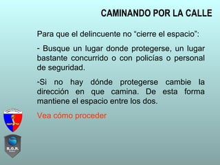 CAMINANDO POR LA CALLE
Para que el delincuente no “cierre el espacio”:
- Busque un lugar donde protegerse, un lugar
bastante concurrido o con policías o personal
de seguridad.
-Si no hay dónde protegerse cambie la
dirección en que camina. De esta forma
mantiene el espacio entre los dos.
Vea cómo proceder
 