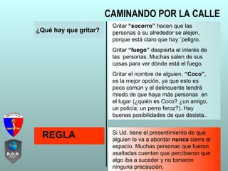 ¿Qué hay que gritar?
Gritar “socorro” hacen que las
personas a su alrededor se alejen,
porque está claro que hay ´peligro.
Gritar “fuego” despierta el interés de
las personas. Muchas salen de sus
casas para ver dónde está el fuego.
Gritar el nombre de alguien, “Coco”,
es la mejor opción, ya que esto es
poco común y el delincuente tendrá
miedo de que haya más personas en
el lugar (¿quién es Coco? ¿un amigo,
un policía, un perro feroz?). Hay
buenas posibilidades de que desista..
REGLA Si Ud. tiene el presentimiento de que
alguien lo va a abordar nunca cierre el
espacio. Muchas personas que fueron
asaltadas cuentan que percibieron que
algo iba a suceder y no tomaron
ninguna precaución.
CAMINANDO POR LA CALLE
 