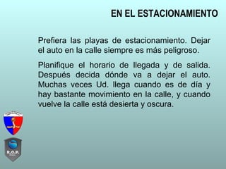 EN EL ESTACIONAMIENTO
Prefiera las playas de estacionamiento. Dejar
el auto en la calle siempre es más peligroso.
Planifique el horario de llegada y de salida.
Después decida dónde va a dejar el auto.
Muchas veces Ud. llega cuando es de día y
hay bastante movimiento en la calle, y cuando
vuelve la calle está desierta y oscura.
 