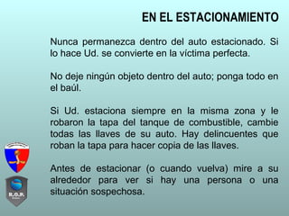 Nunca permanezca dentro del auto estacionado. Si
lo hace Ud. se convierte en la víctima perfecta.
No deje ningún objeto dentro del auto; ponga todo en
el baúl.
Si Ud. estaciona siempre en la misma zona y le
robaron la tapa del tanque de combustible, cambie
todas las llaves de su auto. Hay delincuentes que
roban la tapa para hacer copia de las llaves.
Antes de estacionar (o cuando vuelva) mire a su
alrededor para ver si hay una persona o una
situación sospechosa.
EN EL ESTACIONAMIENTO
 