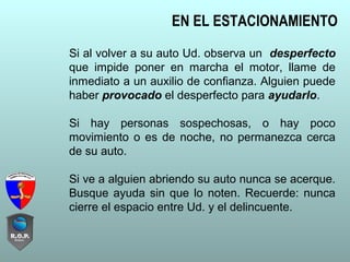 Si al volver a su auto Ud. observa un desperfecto
que impide poner en marcha el motor, llame de
inmediato a un auxilio de confianza. Alguien puede
haber provocado el desperfecto para ayudarlo.
Si hay personas sospechosas, o hay poco
movimiento o es de noche, no permanezca cerca
de su auto.
Si ve a alguien abriendo su auto nunca se acerque.
Busque ayuda sin que lo noten. Recuerde: nunca
cierre el espacio entre Ud. y el delincuente.
EN EL ESTACIONAMIENTO
 