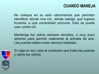 No coloque en su auto calcomanías que permitan
identificar dónde vive Ud., dónde trabaja, qué lugares
frcuenta, a qué universidad concurre. Esto se puede
usar contra Ud.
Mantenga los vidros siempre cerrados, o muy poco
abiertos para permitir solamente la entrada de aire.
Las puertas deben estar siempre trabadas.
Si viaja en taxi, pida al conductor que trabe las puertas
y cierre los vidrios.
CUANDO MANEJA
 