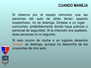 Si observa por el espejo retrovisor que las
personas del auto de atrás tienen aspecto
sospechoso, no se detenga. Diríjase a un lugar
concurrido, preferiblemente donde haya policías o
personal de seguridad. Si la intención era asaltarlo,
esas personas no lo seguirán.
Si esto ocurre de noche o en lugares desiertos
“nunca” se detenga, aunque no desconfíe de los
ocupantes de otro auto.
CUANDO MANEJA
 