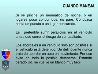 Si se pincha un neumático de noche, o en
lugares poco concurridos, no pare. Conduzca
hasta un puesto o un lugar concurrido.
Es preferible sufrir perjuicios en el vehículo
antes que correr el riesgo de ser asaltado.
Los abordajes a un vehículo sólo son posibles si
el vehículo está detenido. Un delincuente nunca
trata de abordar un auto en movimiento. Por eso
evite en todo lo posible detenerse. Estando
parado Ud. se vuelve un blanco muy fácil.
CUANDO MANEJA
 