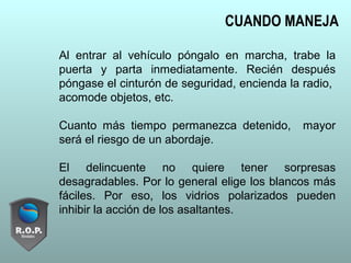 Al entrar al vehículo póngalo en marcha, trabe la
puerta y parta inmediatamente. Recién después
póngase el cinturón de seguridad, encienda la radio,
acomode objetos, etc.
Cuanto más tiempo permanezca detenido, mayor
será el riesgo de un abordaje.
El delincuente no quiere tener sorpresas
desagradables. Por lo general elige los blancos más
fáciles. Por eso, los vidrios polarizados pueden
inhibir la acción de los asaltantes.
CUANDO MANEJA
 