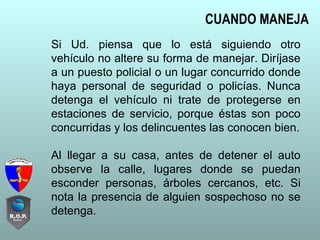 Si Ud. piensa que lo está siguiendo otro
vehículo no altere su forma de manejar. Diríjase
a un puesto policial o un lugar concurrido donde
haya personal de seguridad o policías. Nunca
detenga el vehículo ni trate de protegerse en
estaciones de servicio, porque éstas son poco
concurridas y los delincuentes las conocen bien.
Al llegar a su casa, antes de detener el auto
observe la calle, lugares donde se puedan
esconder personas, árboles cercanos, etc. Si
nota la presencia de alguien sospechoso no se
detenga.
CUANDO MANEJA
 