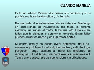 CUANDO MANEJA
Evite las rutinas. Procure diversificar sus caminos y si es
posible sus horarios de salida y de llegada.
No descuide el mantenimiento de su vehículo. Mantenga
en condiciones los neumáticos, los faros, el sistema
eléctrico, las trabas, el motor, la batería, etc. Esto evitará
fallas que le obliguen a detener el vehículo. Estas fallas
pueden ocurrir de noche y en lugares desiertos.
Si ocurre esto y no puede evitar detenerse, trate de
resolver el problema lo más rápido posible y salir del lugar
peligroso. Tenga siempre a mano los teléfonos de
remolques. El celular es una herramienta sumamente útil.
Tenga uno y asegúrese de que funcione sin dificultades.
 
