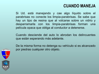 Si Ud. está manejando y cae algo líquido sobre el
parabrisas no conecte los limpia-parabrisas. Se sabe que
hay un tipo de resina que al volcarse sobre un vidrio y
desparramarla con los limpia-parabrisas forman una
película opaca que obliga al conductor a detenerse.
Cuando desciende del auto lo abrodan los delincuentes
que están esperando más adelante.
De la misma forma no detenga su vehículo si es alcanzado
por piedras cualquier otro objeto.
CUANDO MANEJA
 