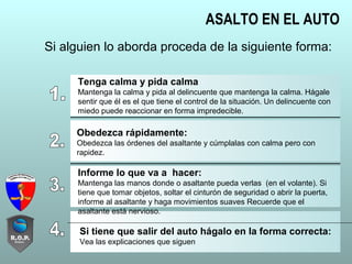 ASALTO EN EL AUTO
Si alguien lo aborda proceda de la siguiente forma:
Tenga calma y pida calma
Mantenga la calma y pida al delincuente que mantenga la calma. Hágale
sentir que él es el que tiene el control de la situación. Un delincuente con
miedo puede reaccionar en forma impredecible.
Obedezca rápidamente:
Obedezca las órdenes del asaltante y cúmplalas con calma pero con
rapidez.
Informe lo que va a hacer:
Mantenga las manos donde o asaltante pueda verlas (en el volante). Si
tiene que tomar objetos, soltar el cinturón de seguridad o abrir la puerta,
informe al asaltante y haga movimientos suaves Recuerde que el
asaltante está nervioso.
Si tiene que salir del auto hágalo en la forma correcta:
Vea las explicaciones que siguen
 