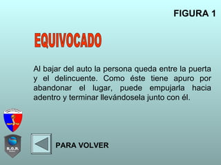 Al bajar del auto la persona queda entre la puerta
y el delincuente. Como éste tiene apuro por
abandonar el lugar, puede empujarla hacia
adentro y terminar llevándosela junto con él.
FIGURA 1
PARA VOLVER
 