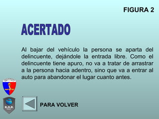 Al bajar del vehículo la persona se aparta del
delincuente, dejándole la entrada libre. Como el
delincuente tiene apuro, no va a tratar de arrastrar
a la persona hacia adentro, sino que va a entrar al
auto para abandonar el lugar cuanto antes.
FIGURA 2
PARA VOLVER
 