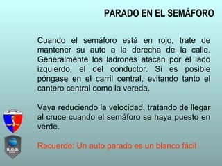 Cuando el semáforo está en rojo, trate de
mantener su auto a la derecha de la calle.
Generalmente los ladrones atacan por el lado
izquierdo, el del conductor. Si es posible
póngase en el carril central, evitando tanto el
cantero central como la vereda.
Vaya reduciendo la velocidad, tratando de llegar
al cruce cuando el semáforo se haya puesto en
verde.
Recuerde: Un auto parado es un blanco fácil
PARADO EN EL SEMÁFORO
 