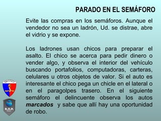 Evite las compras en los semáforos. Aunque el
vendedor no sea un ladrón, Ud. se distrae, abre
el vidrio y se expone.
Los ladrones usan chicos para preparar el
asalto. El chico se acerca para pedir dinero o
vender algo, y observa el interior del vehículo
buscando portafolios, computadoras, carteras,
celulares u otros objetos de valor. Si el auto es
interesante el chico pega un chicle en el lateral o
en el paragolpes trasero. En el siguiente
semáforo el delincuente observa los autos
marcados y sabe que allí hay una oportunidad
de robo.
PARADO EN EL SEMÁFORO
 