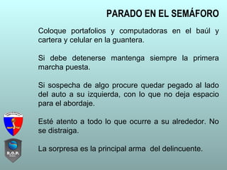 Coloque portafolios y computadoras en el baúl y
cartera y celular en la guantera.
Si debe detenerse mantenga siempre la primera
marcha puesta.
Si sospecha de algo procure quedar pegado al lado
del auto a su izquierda, con lo que no deja espacio
para el abordaje.
Esté atento a todo lo que ocurre a su alrededor. No
se distraiga.
La sorpresa es la principal arma del delincuente.
PARADO EN EL SEMÁFORO
 