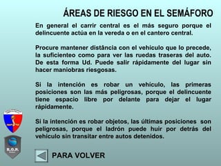 ÁREAS DE RIESGO EN EL SEMÁFORO
PARA VOLVER
En general el carrir central es el más seguro porque el
delincuente actúa en la vereda o en el cantero central.
Procure mantener distância con el vehículo que lo precede,
la suficienteo como para ver las ruedas traseras del auto.
De esta forma Ud. Puede salir rápidamente del lugar sin
hacer maniobras riesgosas.
Si la intención es robar un vehículo, las primeras
posiciones son las más peligrosas, porque el delincuente
tiene espacio libre por delante para dejar el lugar
rápidamente.
Si la intención es robar objetos, las últimas posiciones son
peligrosas, porque el ladrón puede huir por detrás del
vehículo sin transitar entre autos detenidos.
 