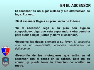EN EL ASCENSOR
El ascensor es un lugar aislado y sin alternativas de
fuga. Por eso:
•Si el ascensor llega a su piso vacío no lo tome.
•Si el ascensor llega a su piso con alguien
sospechoso, diga que está esperando a otra persona
para subir o bajar juntos y cierre el ascensor.
•Resuelva las dudas siempre a su favor. Si sospecha
que es un delincuente, entonces considérelo un
delincuente.
•Desconfie de los motoqueros que están en el
ascensor con el casco en la cabeza. Esto no es
común, y puede tener la intención de ocultar su
rostro.
 