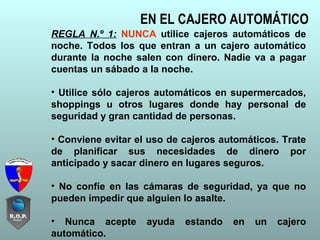 EN EL CAJERO AUTOMÁTICO
REGLA N.º 1: NUNCA utilice cajeros automáticos de
noche. Todos los que entran a un cajero automático
durante la noche salen con dinero. Nadie va a pagar
cuentas un sábado a la noche.
• Utilice sólo cajeros automáticos en supermercados,
shoppings u otros lugares donde hay personal de
seguridad y gran cantidad de personas.
• Conviene evitar el uso de cajeros automáticos. Trate
de planificar sus necesidades de dinero por
anticipado y sacar dinero en lugares seguros.
• No confíe en las cámaras de seguridad, ya que no
pueden impedir que alguien lo asalte.
• Nunca acepte ayuda estando en un cajero
automático.
 