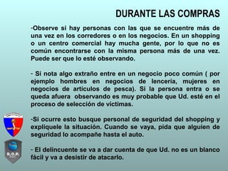 DURANTE LAS COMPRAS
-Observe si hay personas con las que se encuentre más de
una vez en los corredores o en los negocios. En un shopping
o un centro comercial hay mucha gente, por lo que no es
común encontrarse con la misma persona más de una vez.
Puede ser que lo esté observando.
- Si nota algo extraño entre en un negocio poco común ( por
ejemplo hombres en negocios de lencería, mujeres en
negocios de artículos de pesca). Si la persona entra o se
queda afuera observando es muy probable que Ud. esté en el
proceso de selección de víctimas.
-Si ocurre esto busque personal de seguridad del shopping y
explíquele la situación. Cuando se vaya, pida que alguien de
seguridad lo acompañe hasta el auto.
- El delincuente se va a dar cuenta de que Ud. no es un blanco
fácil y va a desistir de atacarlo.
 