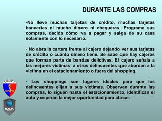 DURANTE LAS COMPRAS
-No lleve muchas tarjetas de crédito, muchas tarjetas
bancarias ni mucho dinero ni chequeras. Programe sus
compras, decida cómo va a pagar y salga de su casa
solamente con lo necesario.
- No abra la cartera frente al cajero dejando ver sus tarjetas
de crédito o cuánto dinero tiene. Se sabe que hay cajeros
que forman parte de bandas delictivas. El cajero señala a
las mejores víctimas a otros delincuentes que abordan a la
víctima en el estacionamiento o fuera del shopping.
- Los shoppings son lugares ideales para que los
delincuentes elijan a sus víctimas. Observan durante las
compras, lo siguen hasta el estacionamiento, identifican el
auto y esperan la mejor oportunidad para atacar.
 