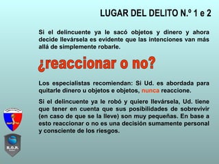 LUGAR DEL DELITO N.º 1 e 2
Si el delincuente ya le sacó objetos y dinero y ahora
decide llevársela es evidente que las intenciones van más
allá de simplemente robarle.
Los especialistas recomiendan: Si Ud. es abordada para
quitarle dinero u objetos e objetos, nunca reaccione.
Si el delincuente ya le robó y quiere llevársela, Ud. tiene
que tener en cuenta que sus posibilidades de sobrevivir
(en caso de que se la lleve) son muy pequeñas. En base a
esto reaccionar o no es una decisión sumamente personal
y consciente de los riesgos.
 