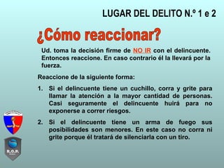 LUGAR DEL DELITO N.º 1 e 2
Reaccione de la siguiente forma:
1. Si el delincuente tiene un cuchillo, corra y grite para
llamar la atención a la mayor cantidad de personas.
Casi seguramente el delincuente huirá para no
exponerse a correr riesgos.
2. Si el delincuente tiene un arma de fuego sus
posibilidades son menores. En este caso no corra ni
grite porque él tratará de silenciarla con un tiro.
Ud. toma la decisión firme de NO IR con el delincuente.
Entonces reaccione. En caso contrario él la llevará por la
fuerza.
 